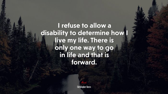 I refuse to allow a disability to determine how I live my life. There is only one way to go in life and that is forward. | Christopher Reeve quote