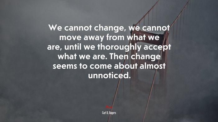 We cannot change, we cannot move away from what we are, until we thoroughly accept what we are. Then change seems to come about almost unnoticed. | Carl R. Rogers quote