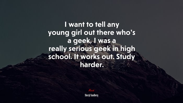 I want to tell any young girl out there who’s a geek, I was a really serious geek in high school. It works out. Study harder. | Sheryl Sandberg quote