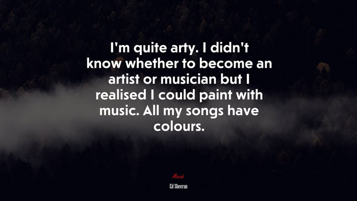 I’m quite arty. I didn’t know whether to become an artist or musician but I realised I could paint with music. All my songs have colours. | Ed Sheeran quote