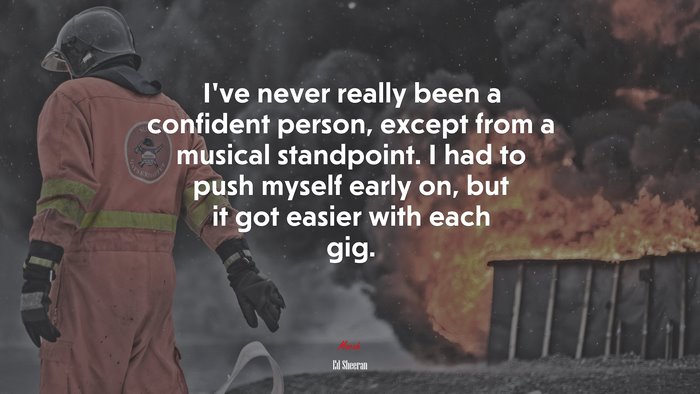 I’ve never really been a confident person, except from a musical standpoint. I had to push myself early on, but it got easier with each gig. | Ed Sheeran quote