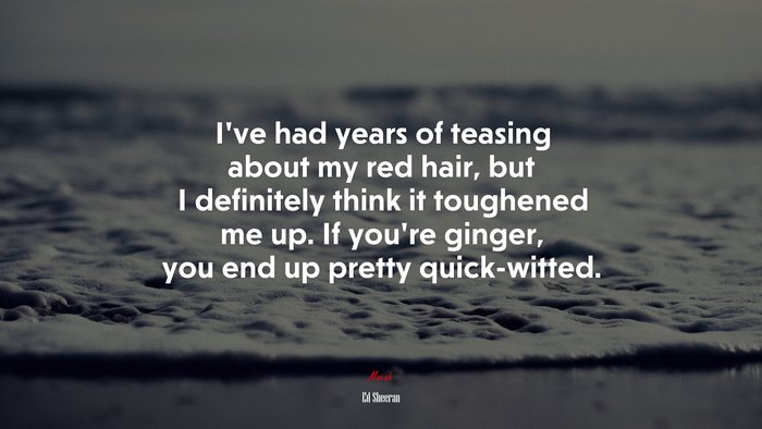 I’ve had years of teasing about my red hair, but I definitely think it toughened me up. If you’re ginger, you end up pretty quick-witted. | Ed Sheeran quote