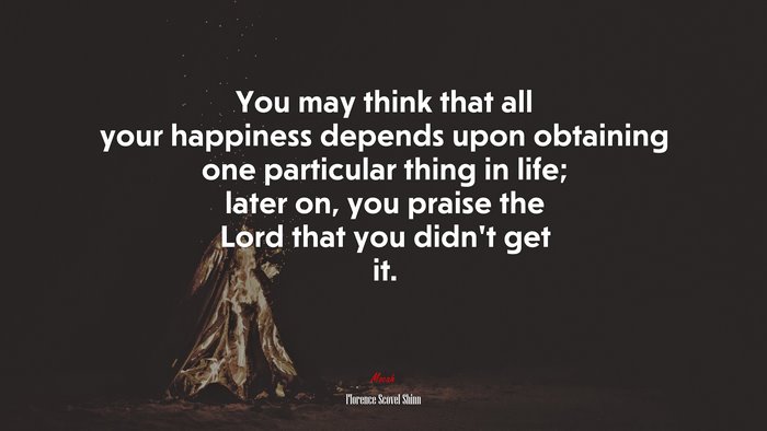 You may think that all your happiness depends upon obtaining one particular thing in life; later on, you praise the Lord that you didn’t get it. | Florence Scovel Shinn quote