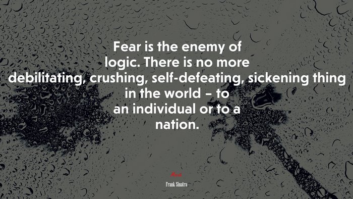 Fear is the enemy of logic. There is no more debilitating, crushing, self-defeating, sickening thing in the world – to an individual or to a nation. | Frank Sinatra quote