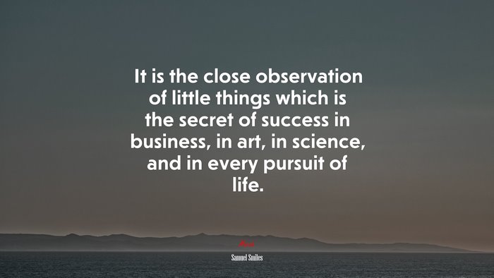 It is the close observation of little things which is the secret of success in business, in art, in science, and in every pursuit of life. | Samuel Smiles quote