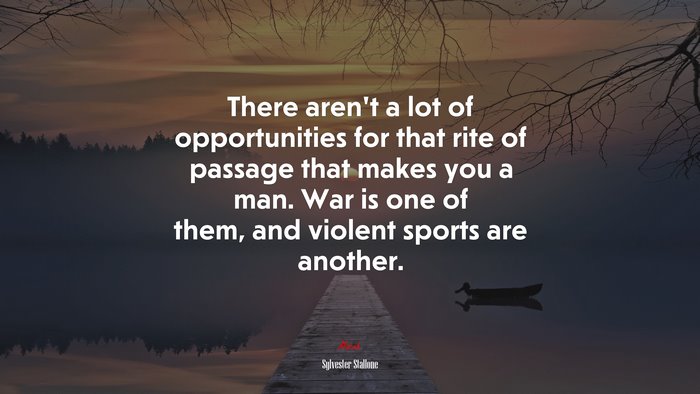 There aren’t a lot of opportunities for that rite of passage that makes you a man. War is one of them, and violent sports are another. | Sylvester Stallone quote