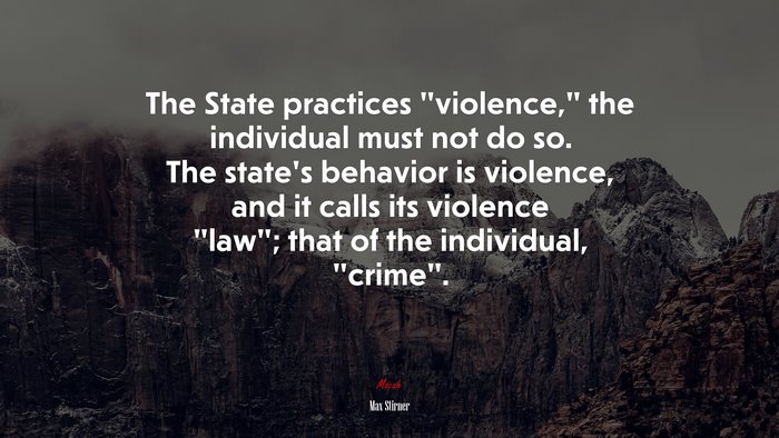 The State practices “violence,” the individual must not do so. The state’s behavior is violence, and it calls its violence “law”; that of the individual, “crime”. | Max Stirner quote
