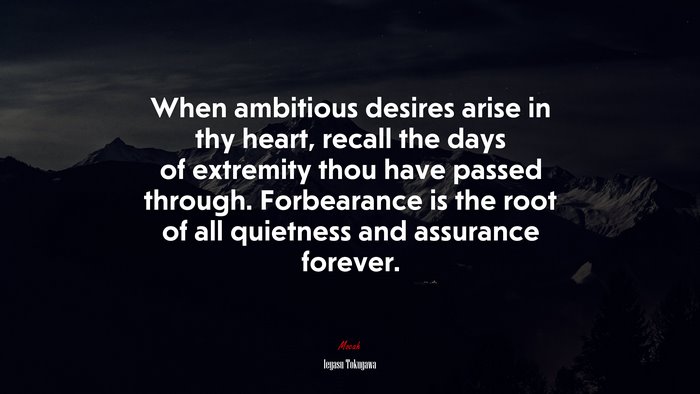 When ambitious desires arise in thy heart, recall the days of extremity thou have passed through. Forbearance is the root of all quietness and assurance forever. | Ieyasu Tokugawa quote