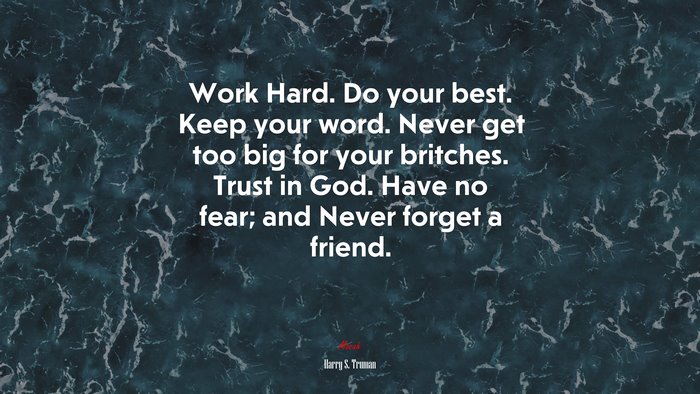 Work Hard. Do your best. Keep your word. Never get too big for your britches. Trust in God. Have no fear; and Never forget a friend. | Harry S. Truman quote