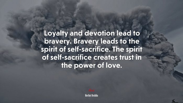Loyalty and devotion lead to bravery. Bravery leads to the spirit of self-sacrifice. The spirit of self-sacrifice creates trust in the power of love. | Morihei Ueshiba quote