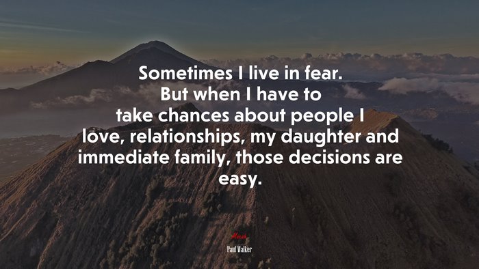Sometimes I live in fear. But when I have to take chances about people I love, relationships, my daughter and immediate family, those decisions are easy. | Paul Walker quote