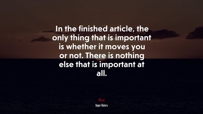 In the finished article, the only thing that is important is whether it moves you or not. There is nothing else that is important at all. | Roger Waters quote
