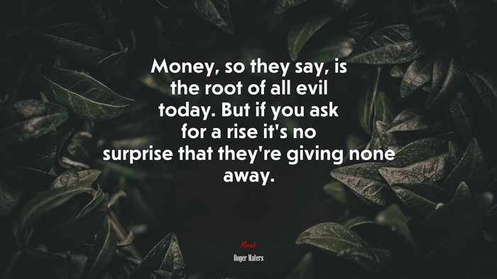Money, so they say, is the root of all evil today. But if you ask for a rise it’s no surprise that they’re giving none away. | Roger Waters quote