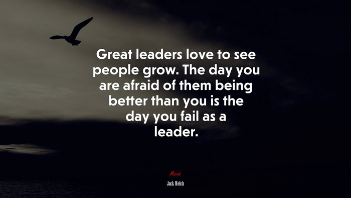 Great leaders love to see people grow. The day you are afraid of them being better than you is the day you fail as a leader. | Jack Welch quote