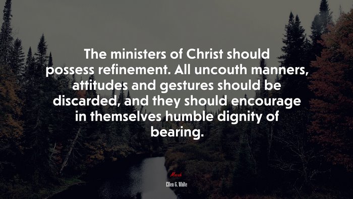 The ministers of Christ should possess refinement. All uncouth manners, attitudes and gestures should be discarded, and they should encourage in themselves humble dignity of bearing. | Ellen G. White quote