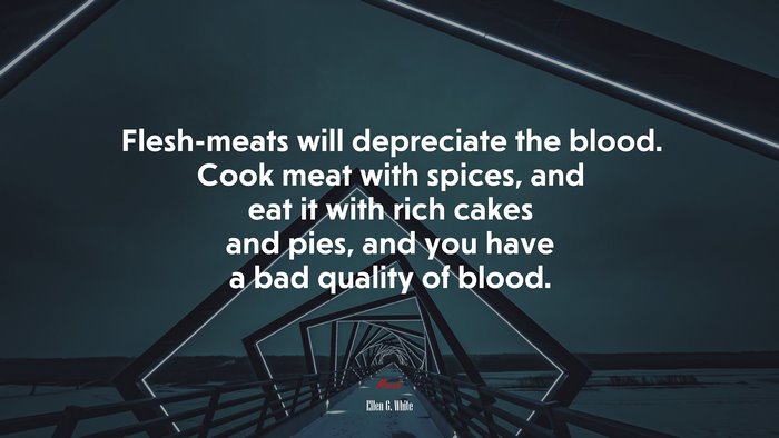Flesh-meats will depreciate the blood. Cook meat with spices, and eat it with rich cakes and pies, and you have a bad quality of blood. | Ellen G. White quote