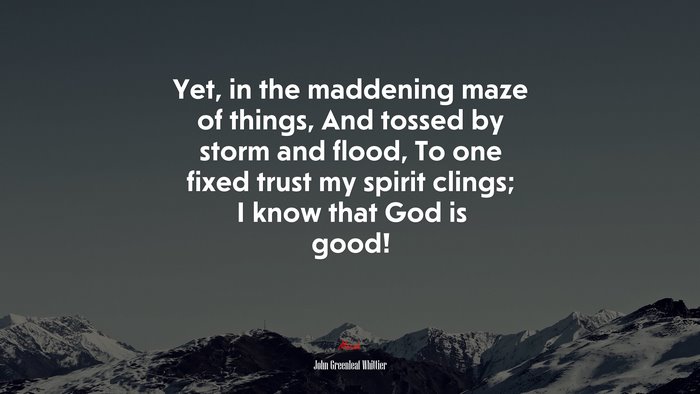 Yet, in the maddening maze of things, And tossed by storm and flood, To one fixed trust my spirit clings; I know that God is good! | John Greenleaf Whittier quote