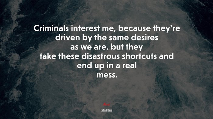 Criminals interest me, because they’re driven by the same desires as we are, but they take these disastrous shortcuts and end up in a real mess. | Colin Wilson quote