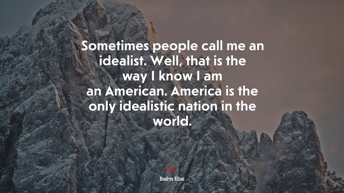 Sometimes people call me an idealist. Well, that is the way I know I am an American. America is the only idealistic nation in the world. | Woodrow Wilson quote