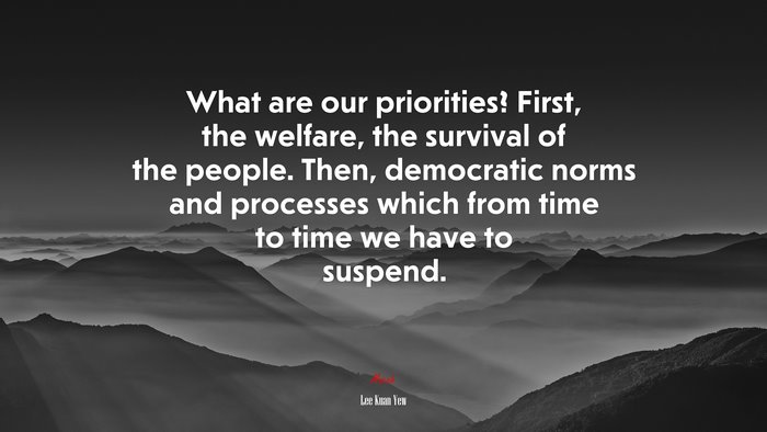 What are our priorities? First, the welfare, the survival of the people. Then, democratic norms and processes which from time to time we have to suspend. | Lee Kuan Yew quote