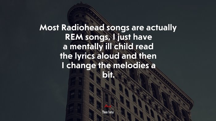 Most Radiohead songs are actually REM songs, I just have a mentally ill child read the lyrics aloud and then I change the melodies a bit. | Thom Yorke quote