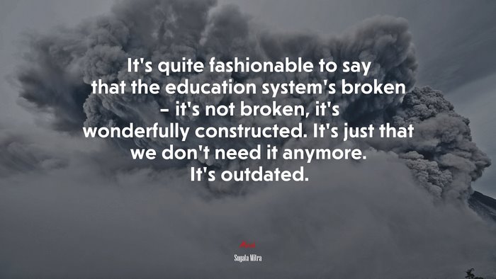 It’s quite fashionable to say that the education system’s broken – it’s not broken, it’s wonderfully constructed. It’s just that we don’t need it anymore. It’s outdated. | Sugata Mitra quote