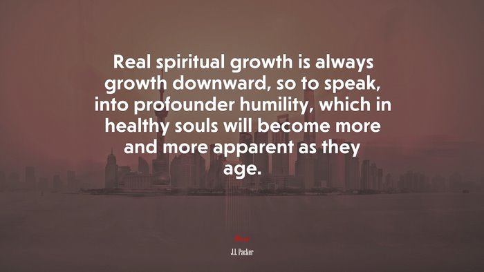 Real spiritual growth is always growth downward, so to speak, into profounder humility, which in healthy souls will become more and more apparent as they age. | J.I. Packer quote