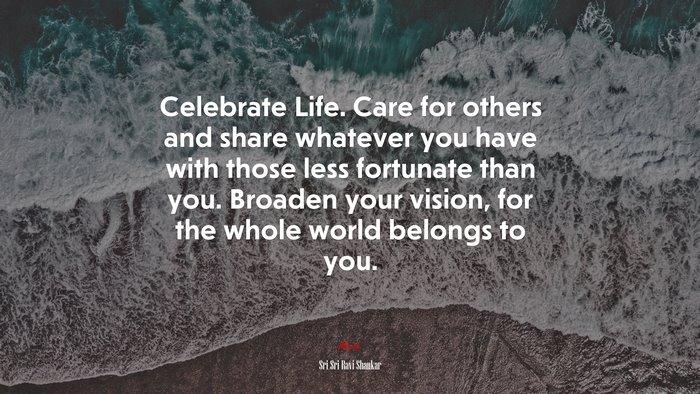 Celebrate Life. Care for others and share whatever you have with those less fortunate than you. Broaden your vision, for the whole world belongs to you. | Sri Sri Ravi Shankar quote