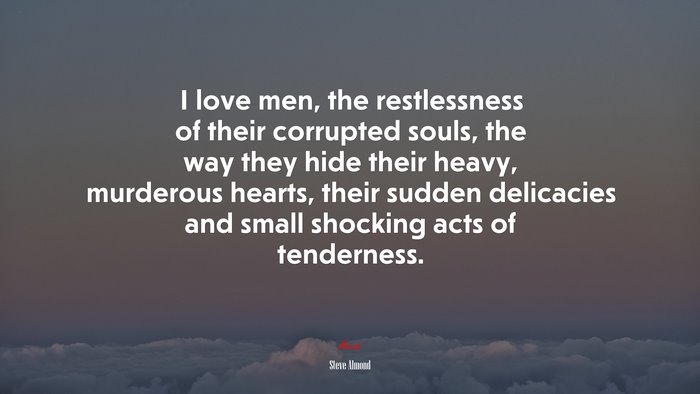 I love men, the restlessness of their corrupted souls, the way they hide their heavy, murderous hearts, their sudden delicacies and small shocking acts of tenderness. | Steve Almond quote