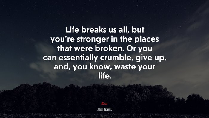 Life breaks us all, but you’re stronger in the places that were broken. Or you can essentially crumble, give up, and, you know, waste your life. | Jillian Michaels quote