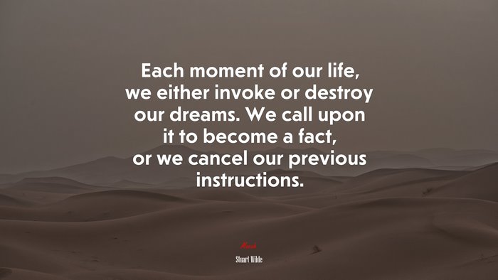 Each moment of our life, we either invoke or destroy our dreams. We call upon it to become a fact, or we cancel our previous instructions. | Stuart Wilde quote