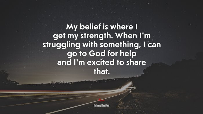My belief is where I get my strength. When I’m struggling with something, I can go to God for help and I’m excited to share that. | Bethany Hamilton quote