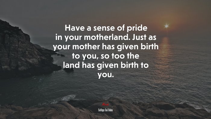 Have a sense of pride in your motherland. Just as your mother has given birth to you, so too the land has given birth to you. | Sathya Sai Baba quote