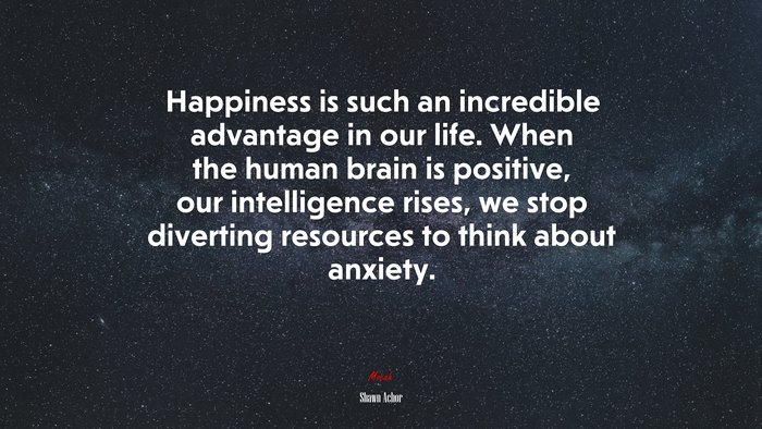 Happiness is such an incredible advantage in our life. When the human brain is positive, our intelligence rises, we stop diverting resources to think about anxiety. | Shawn Achor quote
