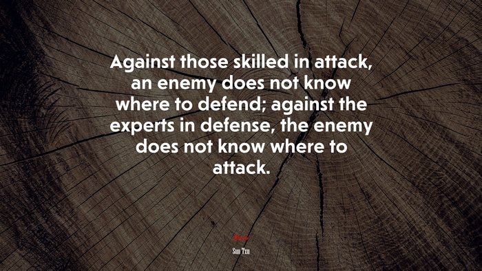 Against those skilled in attack, an enemy does not know where to defend; against the experts in defense, the enemy does not know where to attack. | Sun Tzu quote