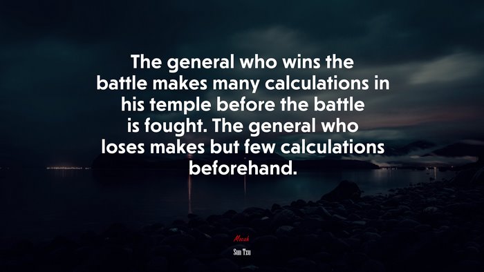 The general who wins the battle makes many calculations in his temple before the battle is fought. The general who loses makes but few calculations beforehand. | Sun Tzu quote