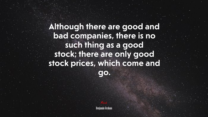 Although there are good and bad companies, there is no such thing as a good stock; there are only good stock prices, which come and go. | Benjamin Graham quote