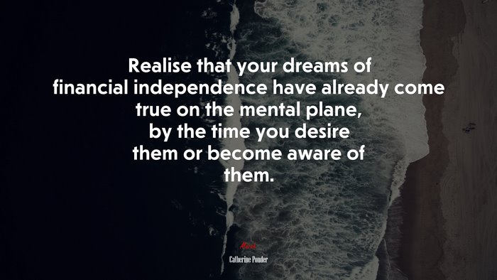 Realise that your dreams of financial independence have already come true on the mental plane, by the time you desire them or become aware of them. | Catherine Ponder quote