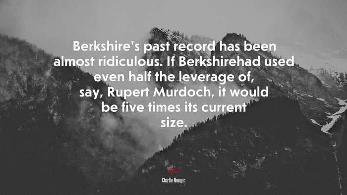 Berkshire’s past record has been almost ridiculous. If Berkshirehad used even half the leverage of, say, Rupert Murdoch, it would be five times its current size. | Charlie Munger quote