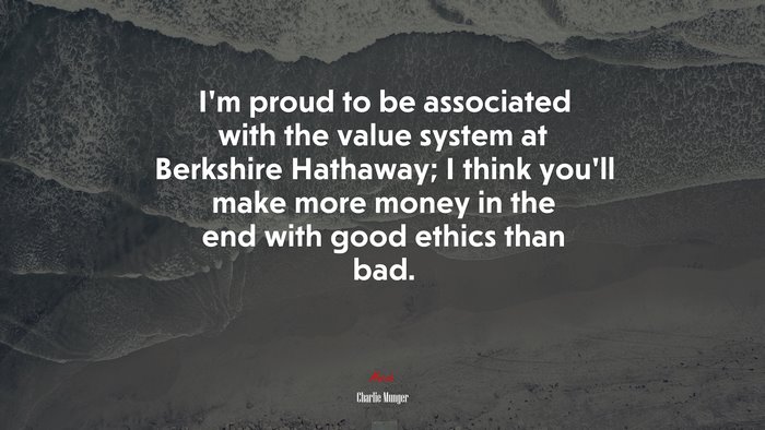 I’m proud to be associated with the value system at Berkshire Hathaway; I think you’ll make more money in the end with good ethics than bad. | Charlie Munger quote