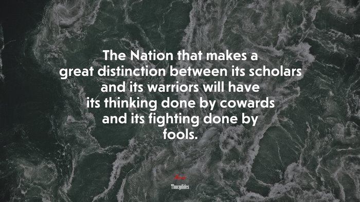 The Nation that makes a great distinction between its scholars and its warriors will have its thinking done by cowards and its fighting done by fools. | Thucydides quote