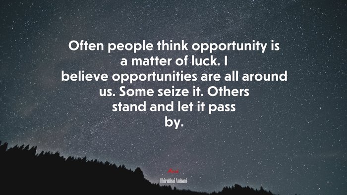 Often people think opportunity is a matter of luck. I believe opportunities are all around us. Some seize it. Others stand and let it pass by. | Dhirubhai Ambani quote