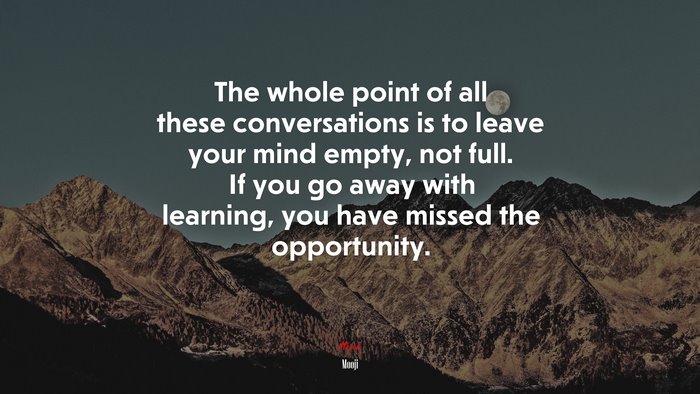 The whole point of all these conversations is to leave your mind empty, not full. If you go away with learning, you have missed the opportunity. | Mooji quote