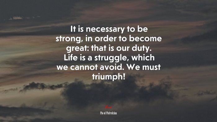 It is necessary to be strong, in order to become great: that is our duty. Life is a struggle, which we cannot avoid. We must triumph! | Pio of Pietrelcina quote