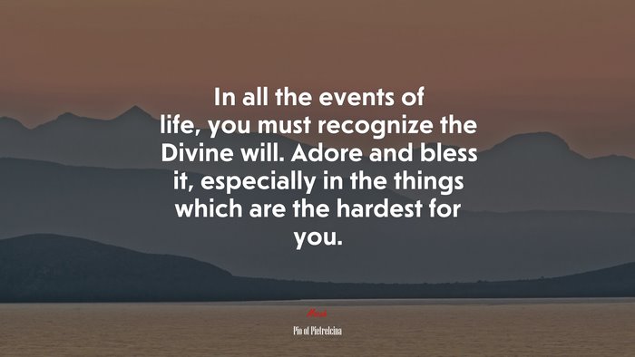 In all the events of life, you must recognize the Divine will. Adore and bless it, especially in the things which are the hardest for you. | Pio of Pietrelcina quote