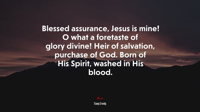 Blessed assurance, Jesus is mine! O what a foretaste of glory divine! Heir of salvation, purchase of God. Born of His Spirit, washed in His blood. | Fanny Crosby quote