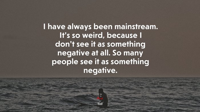 I have always been mainstream. It’s so weird, because I don’t see it as something negative at all. So many people see it as something negative. | Avicii quote