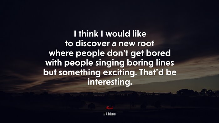 I think I would like to discover a new root where people don’t get bored with people singing boring lines but something exciting. That’d be interesting. | A. R. Rahman quote