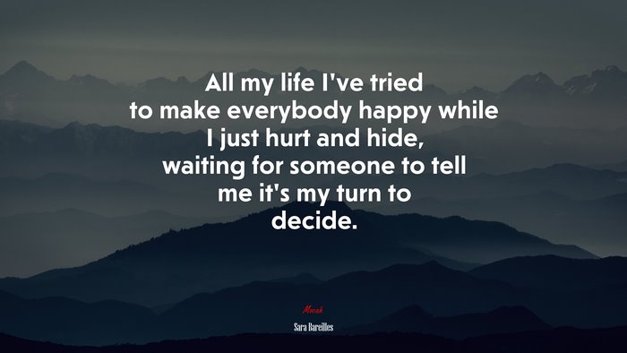 All my life I’ve tried to make everybody happy while I just hurt and hide, waiting for someone to tell me it’s my turn to decide. | Sara Bareilles quote