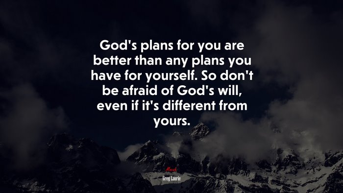God’s plans for you are better than any plans you have for yourself. So don’t be afraid of God’s will, even if it’s different from yours. | Greg Laurie quote